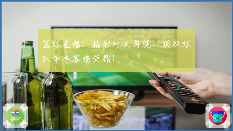 篮球直播:精彩对决再现,顶级球队争夺赛场荣耀!
