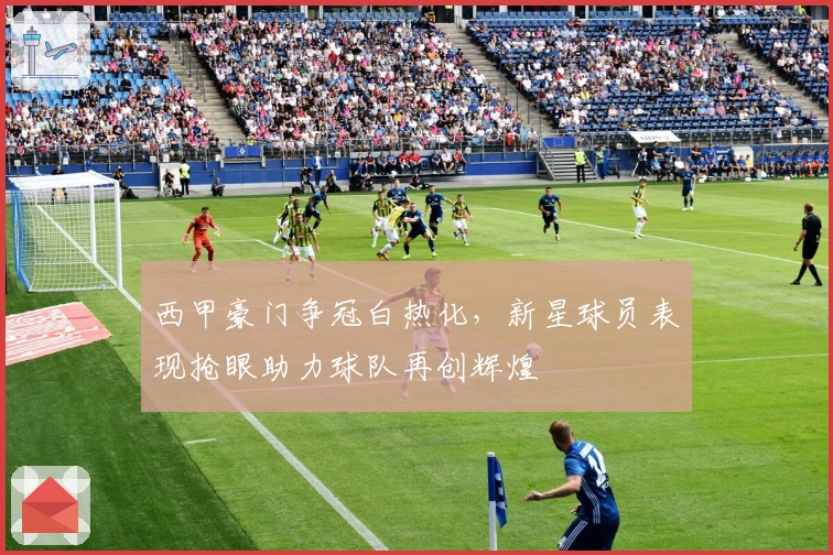 西甲豪门争冠白热化,新星球员表现抢眼助力球队再创辉煌