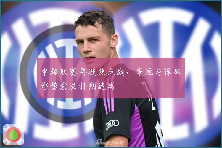 中超联赛再迎焦点战,争冠与保级形势愈发扑朔迷离