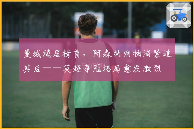 曼城稳居榜首，阿森纳利物浦紧追其后——英超争冠格局愈发激烈