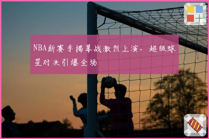 NBA新赛季揭幕战激烈上演，超级球星对决引爆全场