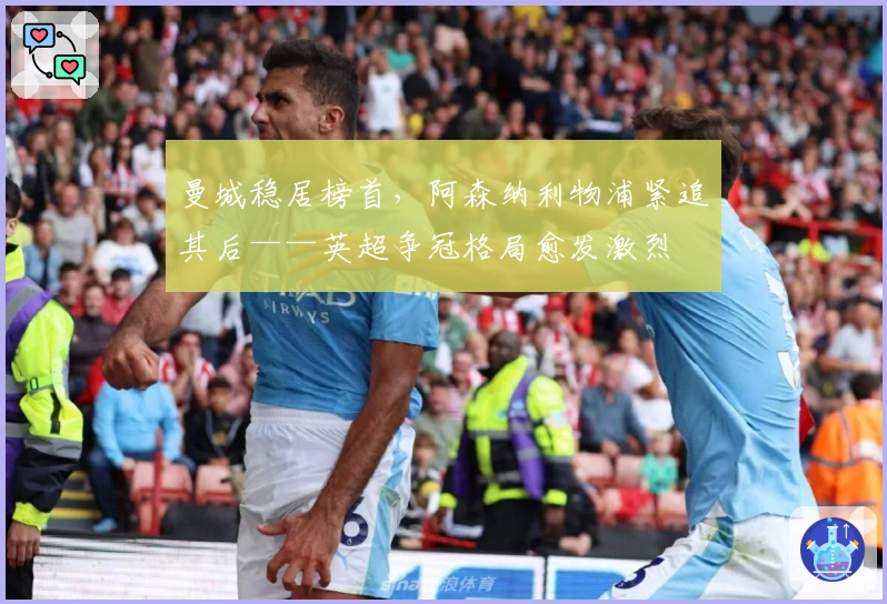 曼城稳居榜首,阿森纳利物浦紧追其后——英超争冠格局愈发激烈