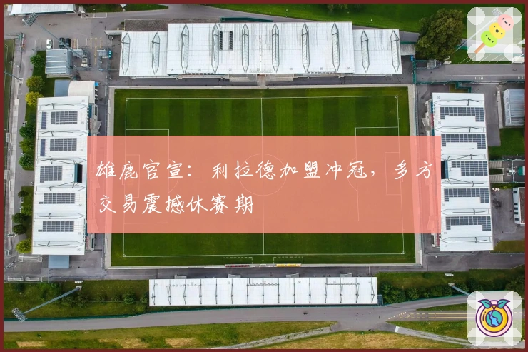 雄鹿官宣：利拉德加盟冲冠，多方交易震撼休赛期