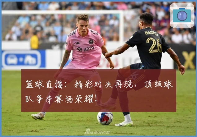 篮球直播：精彩对决再现，顶级球队争夺赛场荣耀！