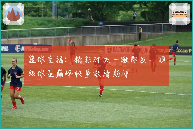 篮球直播：精彩对决一触即发，顶级球星巅峰较量敬请期待