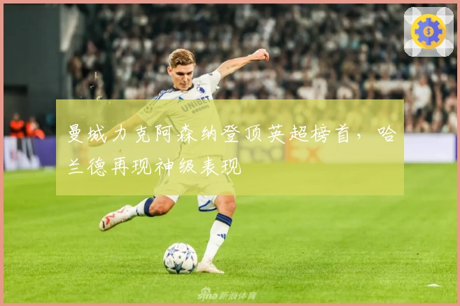 曼城力克阿森纳登顶英超榜首,哈兰德再现神级表现