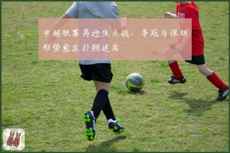 中超联赛再迎焦点战，争冠与保级形势愈发扑朔迷离