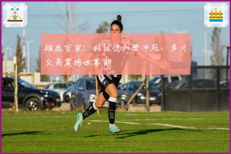 雄鹿官宣：利拉德加盟冲冠，多方交易震撼休赛期