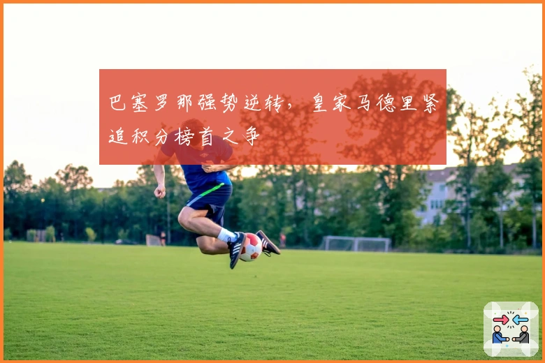 巴塞罗那强势逆转，皇家马德里紧追积分榜首之争